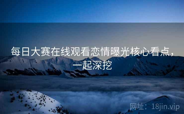 每日大赛在线观看恋情曝光核心看点，一起深挖