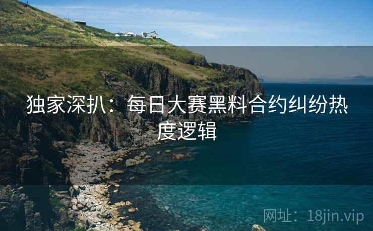 独家深扒：每日大赛黑料合约纠纷热度逻辑
