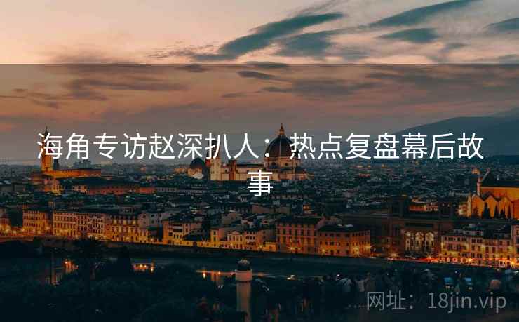 海角专访赵深扒人：热点复盘幕后故事