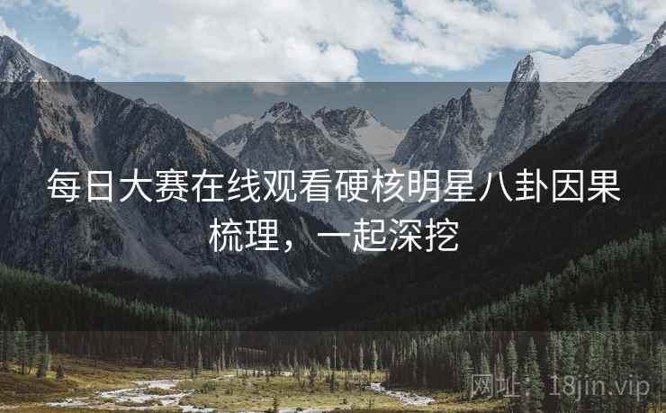 每日大赛在线观看硬核明星八卦因果梳理，一起深挖