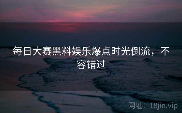 每日大赛黑料娱乐爆点时光倒流，不容错过