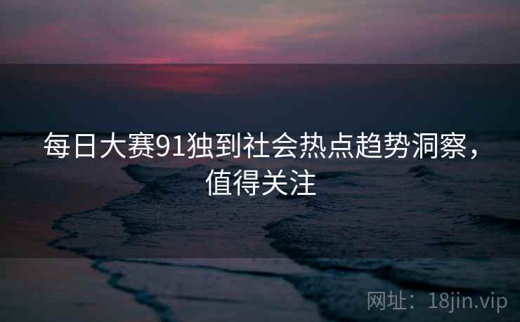每日大赛91独到社会热点趋势洞察，值得关注