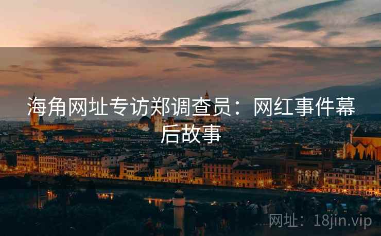 海角网址专访郑调查员：网红事件幕后故事